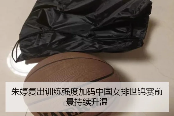 朱婷复出训练强度加码中国女排世锦赛前景持续升温